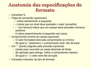 Anatomia das especificações de
          formato
   Caractere %
   Flags de conversão (opcionais):
      - indica alinhamento à esquerda

      + indica que um sinal deve preceder o valor convertido

      “ ” (um branco) indica que um espaço deve preceder números

       positivos
      0 indica preenchimento à esquerda com zeros

   Comprimento mínimo do campo (opcional)
      O valor formatado terá este comprimento no mínimo

      Se igual a * (asterisco), o comprimento será lido da tupla

   Um “.” (ponto) seguido pela precisão (opcional)
      Usado para converter as casas decimais de floats

      Se aplicado para strings, indica o comprimento máximo

      Se igual a *, o valor será lido da tupla

   Caractere indicador do tipo de formato
 