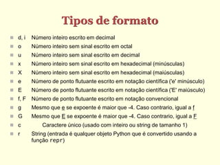 Tipos de formato
 d, i   Número inteiro escrito em decimal
 o      Número inteiro sem sinal escrito em octal
 u      Número inteiro sem sinal escrito em decimal
 x      Número inteiro sem sinal escrito em hexadecimal (minúsculas)
 X      Número inteiro sem sinal escrito em hexadecimal (maiúsculas)
 e      Número de ponto flutuante escrito em notação científica ('e' minúsculo)
 E      Número de ponto flutuante escrito em notação científica ('E' maiúsculo)
 f, F   Número de ponto flutuante escrito em notação convencional
 g      Mesmo que e se expoente é maior que -4. Caso contrario, igual a f
 G      Mesmo que E se expoente é maior que -4. Caso contrario, igual a F
 c          Caractere único (usado com inteiro ou string de tamanho 1)
 r      String (entrada é qualquer objeto Python que é convertido usando a
         função repr)
 