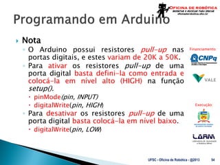 Laboratório de Automação
e Robótica Móvel
Financiamento:
Execução:
 Nota
◦ O Arduino possui resistores pull-up nas
portas digitais, e estes variam de 20K a 50K.
◦ Para ativar os resistores pull-up de uma
porta digital basta defini-la como entrada e
colocá-la em nível alto (HIGH) na função
setup().
 pinMode(pin, INPUT)
 digitalWrite(pin, HIGH)
◦ Para desativar os resistores pull-up de uma
porta digital basta colocá-la em nível baixo.
 digitalWrite(pin, LOW)
UFSC - Oficina de Robótica - @2013 54
 