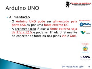 Laboratório de Automação
e Robótica Móvel
Financiamento:
Execução:
 Alimentação
◦ O Arduino UNO pode ser alimentado pela
porta USB ou por uma fonte externa DC.
◦ A recomendação é que a fonte externa seja
de 7 V a 12 V e pode ser ligada diretamente
no conector de fonte ou nos pinos Vin e Gnd.
UFSC - Oficina de Robótica - @2013 11
 