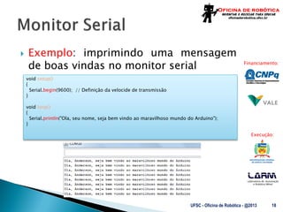 Laboratório de Automação
e Robótica Móvel
Financiamento:
Execução:
 Exemplo: imprimindo uma mensagem
de boas vindas no monitor serial
UFSC - Oficina de Robótica - @2013 18
void setup()
{
Serial.begin(9600); // Definição da velocide de transmissão
}
void loop()
{
Serial.println("Ola, seu nome, seja bem vindo ao maravilhoso mundo do Arduino");
}
 