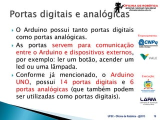 Laboratório de Automação
e Robótica Móvel
Financiamento:
Execução:
 O Arduino possui tanto portas digitais
como portas analógicas.
 As portas servem para comunicação
entre o Arduino e dispositivos externos,
por exemplo: ler um botão, acender um
led ou uma lâmpada.
 Conforme já mencionado, o Arduino
UNO, possui 14 portas digitais e 6
portas analógicas (que também podem
ser utilizadas como portas digitais).
UFSC - Oficina de Robótica - @2013 19
 