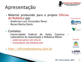 Laboratório de Automação
e Robótica Móvel
Financiamento:
Execução:
 Material produzido para o projeto Oficina
de Robótica por:
◦ Anderson Luiz Fernandes Perez
◦ Renan Rocha Darós
 Contatos:
◦ Universidade Federal de Santa Catarina -
Laboratório de Automação e Robótica Móvel
 anderson.perez (at) ufsc.br
 renanrdaros (at) hotmail.com
 http://oficinaderobotica.ufsc.br
UFSC - Oficina de Robótica - @2013 2
 