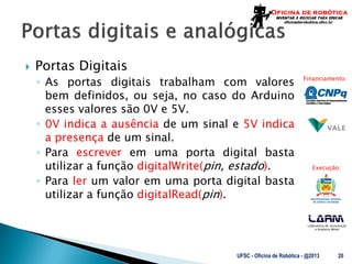 Laboratório de Automação
e Robótica Móvel
Financiamento:
Execução:
 Portas Digitais
◦ As portas digitais trabalham com valores
bem definidos, ou seja, no caso do Arduino
esses valores são 0V e 5V.
◦ 0V indica a ausência de um sinal e 5V indica
a presença de um sinal.
◦ Para escrever em uma porta digital basta
utilizar a função digitalWrite(pin, estado).
◦ Para ler um valor em uma porta digital basta
utilizar a função digitalRead(pin).
UFSC - Oficina de Robótica - @2013 20
 