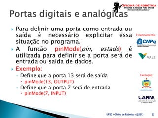 Laboratório de Automação
e Robótica Móvel
Financiamento:
Execução:
 Para definir uma porta como entrada ou
saída é necessário explicitar essa
situação no programa.
 A função pinMode(pin, estado) é
utilizada para definir se a porta será de
entrada ou saída de dados.
 Exemplo:
◦ Define que a porta 13 será de saída
 pinMode(13, OUTPUT)
◦ Define que a porta 7 será de entrada
 pinMode(7, INPUT)
UFSC - Oficina de Robótica - @2013 22
 