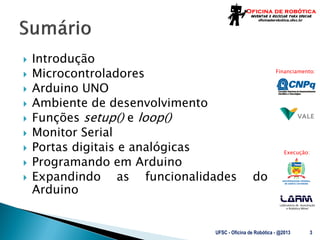 Laboratório de Automação
e Robótica Móvel
Financiamento:
Execução:
 Introdução
 Microcontroladores
 Arduino UNO
 Ambiente de desenvolvimento
 Funções setup() e loop()
 Monitor Serial
 Portas digitais e analógicas
 Programando em Arduino
 Expandindo as funcionalidades do
Arduino
UFSC - Oficina de Robótica - @2013 3
 