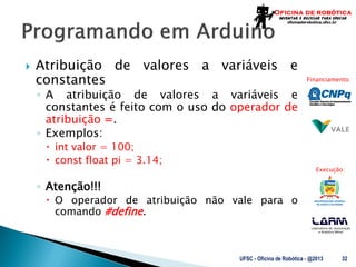Laboratório de Automação
e Robótica Móvel
Financiamento:
Execução:
 Atribuição de valores a variáveis e
constantes
◦ A atribuição de valores a variáveis e
constantes é feito com o uso do operador de
atribuição =.
◦ Exemplos:
 int valor = 100;
 const float pi = 3.14;
◦ Atenção!!!
 O operador de atribuição não vale para o
comando #define.
UFSC - Oficina de Robótica - @2013 32
 