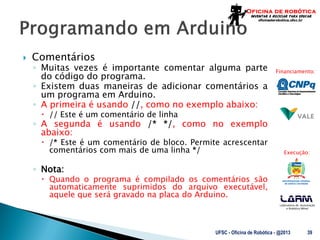 Laboratório de Automação
e Robótica Móvel
Financiamento:
Execução:
 Comentários
◦ Muitas vezes é importante comentar alguma parte
do código do programa.
◦ Existem duas maneiras de adicionar comentários a
um programa em Arduino.
◦ A primeira é usando //, como no exemplo abaixo:
 // Este é um comentário de linha
◦ A segunda é usando /* */, como no exemplo
abaixo:
 /* Este é um comentário de bloco. Permite acrescentar
comentários com mais de uma linha */
◦ Nota:
 Quando o programa é compilado os comentários são
automaticamente suprimidos do arquivo executável,
aquele que será gravado na placa do Arduino.
UFSC - Oficina de Robótica - @2013 39
 