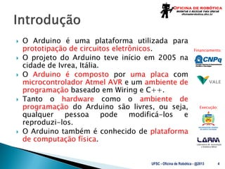 Laboratório de Automação
e Robótica Móvel
Financiamento:
Execução:
 O Arduino é uma plataforma utilizada para
prototipação de circuitos eletrônicos.
 O projeto do Arduino teve início em 2005 na
cidade de Ivrea, Itália.
 O Arduino é composto por uma placa com
microcontrolador Atmel AVR e um ambiente de
programação baseado em Wiring e C++.
 Tanto o hardware como o ambiente de
programação do Arduino são livres, ou seja,
qualquer pessoa pode modificá-los e
reproduzi-los.
 O Arduino também é conhecido de plataforma
de computação física.
UFSC - Oficina de Robótica - @2013 4
 