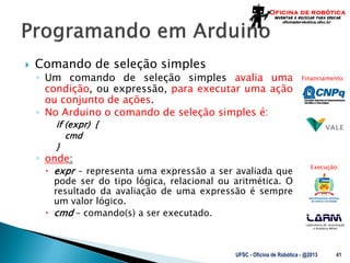Laboratório de Automação
e Robótica Móvel
Financiamento:
Execução:
 Comando de seleção simples
◦ Um comando de seleção simples avalia uma
condição, ou expressão, para executar uma ação
ou conjunto de ações.
◦ No Arduino o comando de seleção simples é:
if (expr) {
cmd
}
◦ onde:
 expr – representa uma expressão a ser avaliada que
pode ser do tipo lógica, relacional ou aritmética. O
resultado da avaliação de uma expressão é sempre
um valor lógico.
 cmd – comando(s) a ser executado.
UFSC - Oficina de Robótica - @2013 41
 