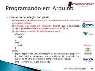 Laboratório de Automação
e Robótica Móvel
Financiamento:
Execução:
 Comando de seleção composta
◦ Um comando de seleção composta é complementar ao comando
de seleção simples.
◦ O objetivo é executar um comando mesmo que a expressão
avaliada pelo comando if (expr) retorne um valor falso.
◦ No Arduino o comando de seleção composta é:
if (expr) {
cmd;
}
else {
cmd;
}
◦ onde:
 expr – representa uma expressão a ser avaliada que pode ser
do tipo lógica, relacional ou aritmética. O resultado da
avaliação de uma expressão é sempre um valor lógico.
 cmd – comando(s) a ser executado.
UFSC - Oficina de Robótica - @2013 43
 