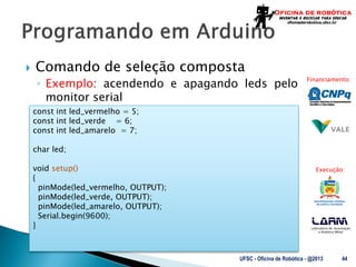 Laboratório de Automação
e Robótica Móvel
Financiamento:
Execução:
 Comando de seleção composta
◦ Exemplo: acendendo e apagando leds pelo
monitor serial
UFSC - Oficina de Robótica - @2013 44
const int led_vermelho = 5;
const int led_verde = 6;
const int led_amarelo = 7;
char led;
void setup()
{
pinMode(led_vermelho, OUTPUT);
pinMode(led_verde, OUTPUT);
pinMode(led_amarelo, OUTPUT);
Serial.begin(9600);
}
 