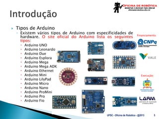 Laboratório de Automação
e Robótica Móvel
Financiamento:
Execução:
 Tipos de Arduino
◦ Existem vários tipos de Arduino com especificidades de
hardware. O site oficial do Arduino lista os seguintes
tipos:
 Arduino UNO
 Arduino Leonardo
 Arduino Due
 Arduino Esplora
 Arduino Mega
 Arduino Mega ADK
 Arduino Ethernet
 Arduino Mini
 Arduino LilyPad
 Arduino Micro
 Arduino Nano
 Arduino ProMini
 Arduino Pro
 Arduino Fio
UFSC - Oficina de Robótica - @2013 5
 