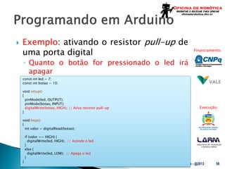 Laboratório de Automação
e Robótica Móvel
Financiamento:
Execução:
 Exemplo: ativando o resistor pull-up de
uma porta digital
◦ Quanto o botão for pressionado o led irá
apagar
UFSC - Oficina de Robótica - @2013 56
const int led = 7;
const int botao = 10;
void setup()
{
pinMode(led, OUTPUT);
pinMode(botao, INPUT);
digitalWrite(botao, HIGH); // Ativa resistor pull-up
}
void loop()
{
int valor = digitalRead(botao);
if (valor == HIGH) {
digitalWrite(led, HIGH); // Acende o led
}
else {
digitalWrite(led, LOW); // Apaga o led
}
}
 