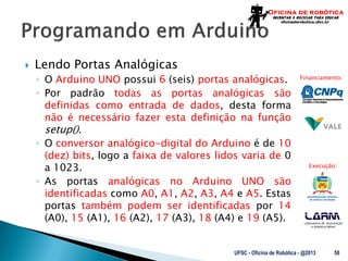 Laboratório de Automação
e Robótica Móvel
Financiamento:
Execução:
 Lendo Portas Analógicas
◦ O Arduino UNO possui 6 (seis) portas analógicas.
◦ Por padrão todas as portas analógicas são
definidas como entrada de dados, desta forma
não é necessário fazer esta definição na função
setup().
◦ O conversor analógico-digital do Arduino é de 10
(dez) bits, logo a faixa de valores lidos varia de 0
a 1023.
◦ As portas analógicas no Arduino UNO são
identificadas como A0, A1, A2, A3, A4 e A5. Estas
portas também podem ser identificadas por 14
(A0), 15 (A1), 16 (A2), 17 (A3), 18 (A4) e 19 (A5).
UFSC - Oficina de Robótica - @2013 58
 