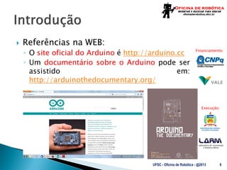 Laboratório de Automação
e Robótica Móvel
Financiamento:
Execução:
 Referências na WEB:
◦ O site oficial do Arduino é http://arduino.cc
◦ Um documentário sobre o Arduino pode ser
assistido em:
http://arduinothedocumentary.org/
UFSC - Oficina de Robótica - @2013 6
 
