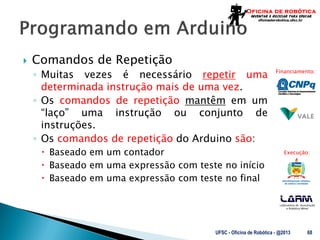 Laboratório de Automação
e Robótica Móvel
Financiamento:
Execução:
 Comandos de Repetição
◦ Muitas vezes é necessário repetir uma
determinada instrução mais de uma vez.
◦ Os comandos de repetição mantêm em um
“laço” uma instrução ou conjunto de
instruções.
◦ Os comandos de repetição do Arduino são:
 Baseado em um contador
 Baseado em uma expressão com teste no início
 Baseado em uma expressão com teste no final
UFSC - Oficina de Robótica - @2013 68
 
