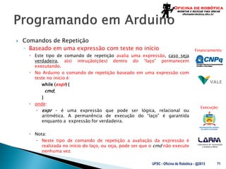 Laboratório de Automação
e Robótica Móvel
Financiamento:
Execução:
 Comandos de Repetição
◦ Baseado em uma expressão com teste no início
 Este tipo de comando de repetição avalia uma expressão, caso seja
verdadeira, a(s) intrução(ções) dentro do “laço” permanecem
executando.
 No Arduino o comando de repetição baseado em uma expressão com
teste no início é:
while (expr) {
cmd;
}
 onde:
 expr – é uma expressão que pode ser lógica, relacional ou
aritmética. A permanência de execução do “laço” é garantida
enquanto a expressão for verdadeira.
 Nota:
 Neste tipo de comando de repetição a avaliação da expressão é
realizada no início do laço, ou seja, pode ser que o cmd não execute
nenhuma vez.
UFSC - Oficina de Robótica - @2013 71
 