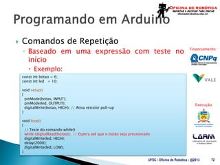 Laboratório de Automação
e Robótica Móvel
Financiamento:
Execução:
 Comandos de Repetição
◦ Baseado em uma expressão com teste no
início
 Exemplo:
UFSC - Oficina de Robótica - @2013 72
const int botao = 6;
const int led = 10;
void setup()
{
pinMode(botao, INPUT);
pinMode(led, OUTPUT);
digitalWrite(botao, HIGH); // Ativa resistor pull-up
}
void loop()
{
// Teste do comando while()
while (digitalRead(botao)); // Espera até que o botão seja pressionado
digitalWrite(led, HIGH);
delay(2000);
digitalWrite(led, LOW);
}
 