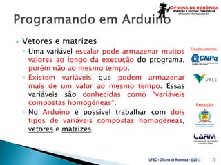 Laboratório de Automação
e Robótica Móvel
Financiamento:
Execução:
 Vetores e matrizes
◦ Uma variável escalar pode armazenar muitos
valores ao longo da execução do programa,
porém não ao mesmo tempo.
◦ Existem variáveis que podem armazenar
mais de um valor ao mesmo tempo. Essas
variáveis são conhecidas como “variáveis
compostas homogêneas”.
◦ No Arduino é possível trabalhar com dois
tipos de variáveis compostas homogêneas,
vetores e matrizes.
UFSC - Oficina de Robótica - @2013 75
 