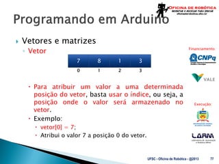 Laboratório de Automação
e Robótica Móvel
Financiamento:
Execução:
 Vetores e matrizes
◦ Vetor
 Para atribuir um valor a uma determinada
posição do vetor, basta usar o índice, ou seja, a
posição onde o valor será armazenado no
vetor.
 Exemplo:
 vetor[0] = 7;
 Atribui o valor 7 a posição 0 do vetor.
UFSC - Oficina de Robótica - @2013 77
7 8 1 3
0 1 3
2
 