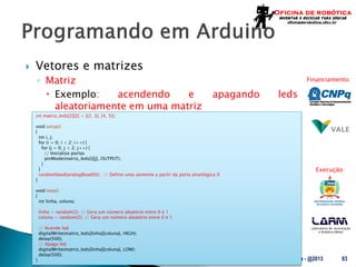Laboratório de Automação
e Robótica Móvel
Financiamento:
Execução:
 Vetores e matrizes
◦ Matriz
 Exemplo: acendendo e apagando leds
aleatoriamente em uma matriz
UFSC - Oficina de Robótica - @2013 83
int matriz_leds[2][2] = {{2, 3}, {4, 5}};
void setup()
{
int i, j;
for (i = 0; i < 2; i++) {
for (j = 0; j < 2; j++) {
// Inicializa portas
pinMode(matriz_leds[i][j], OUTPUT);
}
}
randomSeed(analogRead(0)); // Define uma semente a partir da porta ananlógica 0
}
void loop()
{
int linha, coluna;
linha = random(2); // Gera um número aleatório entre 0 e 1
coluna = random(2); // Gera um número aleatório entre 0 e 1
// Acende led
digitalWrite(matriz_leds[linha][coluna], HIGH);
delay(500);
// Apaga led
digitalWrite(matriz_leds[linha][coluna], LOW);
delay(500);
}
 