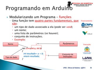 Laboratório de Automação
e Robótica Móvel
Financiamento:
Execução:
 Modularizando um Programa – funções
◦ Uma função tem quatro partes fundamentais, que
são:
 um tipo de dado associado a ela (pode ser void);
 um nome;
 uma lista de parâmetros (se houver);
 conjunto de instruções.
 Exemplo:
int soma(int a, int b)
{
int resultado= a + b;
return resultado;
}
UFSC - Oficina de Robótica - @2013 85
Parâmetros
Tipo de dado
Nome
Conjunto de
instruções
 