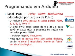 Laboratório de Automação
e Robótica Móvel
Financiamento:
Execução:
 Sinal PWM – Pulse Width Modulation
(Modulação por Largura de Pulso)
◦ O Arduino UNO possui 6 (seis) portas PWM,
3, 5, 6, 9, 10 e 11.
◦ O sinal PWM pode variar de 0 a 255 e para
ativá-lo basta usar a seguinte instrução em
uma das portas PWM:
 analogWrite(pin, sinal_pwm);
◦ Note que as portas PWM são todas digitais,
porém o sinal é modulado “como se fosse”
um sinal analógico.
UFSC - Oficina de Robótica - @2013 88
 