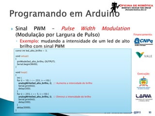 Laboratório de Automação
e Robótica Móvel
Financiamento:
Execução:
 Sinal PWM – Pulse Width Modulation
(Modulação por Largura de Pulso)
◦ Exemplo: mudando a intensidade de um led de alto
brilho com sinal PWM
UFSC - Oficina de Robótica - @2013 93
const int led_alto_brilho = 3;
void setup()
{
pinMode(led_alto_brilho, OUTPUT);
Serial.begin(9600);
}
void loop()
{
int i;
for (i = 10; i <= 255; i+=10) {
analogWrite(led_alto_brilho, i); // Aumenta a intensidade do brilho
Serial.println(i);
delay(300);
}
for (i = 255; i >= 5; i-=10) {
analogWrite(led_alto_brilho, i); // Diminui a intensidade do brilho
Serial.println(i);
delay(300);
}
delay(3000);
}
 
