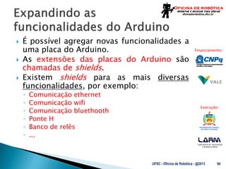 Laboratório de Automação
e Robótica Móvel
Financiamento:
Execução:
 É possível agregar novas funcionalidades a
uma placa do Arduino.
 As extensões das placas do Arduino são
chamadas de shields.
 Existem shields para as mais diversas
funcionalidades, por exemplo:
◦ Comunicação ethernet
◦ Comunicação wifi
◦ Comunicação bluethooth
◦ Ponte H
◦ Banco de relês
◦ ...
UFSC - Oficina de Robótica - @2013 94
 