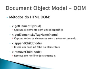  Métodos do HTML DOM:
◦ x.getElementById(id)
 Captura o elemento com um id específico
◦ x.getElementsByTagName(name)
 Captura todos os elementos com o mesmo comando
◦ x.appendChild(node)
 Insere um novo nó filho no elemento x
◦ x.removeChild(node)
 Remove um nó filho do elemento x
 