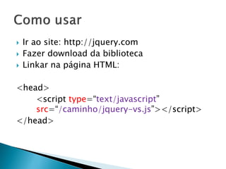  Ir ao site: http://jquery.com
 Fazer download da biblioteca
 Linkar na página HTML:
<head>
<script type=“text/javascript”
src=“/caminho/jquery-vs.js”></script>
</head>
 
