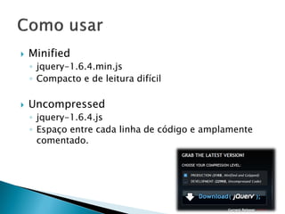  Minified
◦ jquery-1.6.4.min.js
◦ Compacto e de leitura difícil
 Uncompressed
◦ jquery-1.6.4.js
◦ Espaço entre cada linha de código e amplamente
comentado.
 