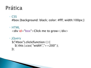 ◦ CSS
#box {background: black; color: #fff; width:100px;}
◦ HTML
<div id="box">Click me to grow</div>
◦ jQuery
$("#box").click(function ( ) {
$( this ).css( "width","+=200" );
});
 