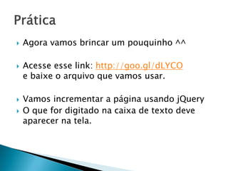 Agora vamos brincar um pouquinho ^^
 Acesse esse link: http://goo.gl/dLYCO
e baixe o arquivo que vamos usar.
 Vamos incrementar a página usando jQuery
 O que for digitado na caixa de texto deve
aparecer na tela.
 