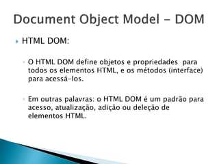  HTML DOM:
◦ O HTML DOM define objetos e propriedades para
todos os elementos HTML, e os métodos (interface)
para acessá-los.
◦ Em outras palavras: o HTML DOM é um padrão para
acesso, atualização, adição ou deleção de
elementos HTML.
 