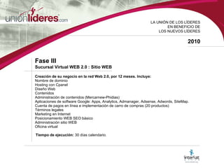 LA UNI ÓN DE LOS LÍDERES EN BENEFICIO DE LOS NUEVOS LÍDERES 2010 Fase III  Sucursal Virtual WEB 2.0 : Sitio WEB Creación de su negocio en la red Web 2.0, por 12 meses. Incluye: Nombre de dominio Hosting con Cpanel Diseño Web Contenidos Administración de contenidos (Mercarnew-Phidias) Aplicaciones de software Google: Apps, Analytics, Admanager, Adsense, Adwords, SiteMap. Cuenta de pagos en línea e implementación de carro de compras (20 productos) Términos legales Marketing en Internet Posicionamiento WEB SEO básico Administración sitio WEB Oficina virtual   Tiempo de ejecución:  30 días calendario. 