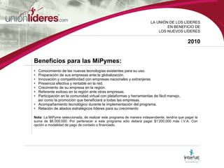 LA UNI ÓN DE LOS LÍDERES EN BENEFICIO DE LOS NUEVOS LÍDERES 2010 Beneficios  para las MiPymes : •  Conocimiento de las nuevas tecnologías existentes para su uso. •  Preparación de sus empresas ante la globalización.  •  Innovación y competitividad con empresas nacionales y extranjeras. •  Presencia efectiva y rentable en la red. •  Crecimiento de su empresa en la región. •  Referente exitoso en la región ante otras empresas. •  Participación en la comunidad virtual con plataformas y herramientas de fácil manejo,    así como la promoción que beneficiará a todas las empresas. •  Acompañamiento tecnológico durante la implementación del programa. •  Relación de aliados estratégicos líderes para su crecimiento  Nota : La MiPyme seleccionada, de realizar este programa de manera independiente, tendría que pagar la suma de $6.000.000. Por pertenecer a este programa sólo deberá pagar $1’200.000 más I.V.A. Con opción a modalidad de pago de contado o financiado. 