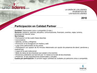 LA UNI ÓN DE LOS LÍDERES EN BENEFICIO DE LOS NUEVOS LÍDERES 2010 Participación en Calidad Partner Cantidad:  Patrocinador único o compartido (3 máx.) Sectores:  Gobierno, gremios, educativo, comunicaciones, financiero, eventos, viajes, turismo,  empresas de Internet, otros. Qu é  Incluye: •  Participaci ó n en las cuatro fases descritas •   Convocatoria •  Salones, sonido y refrigerios. •  Promoci ó n en la divulgaci ó n en medios y web  •  Logo como patrocinador en los avisos •  Participaci ó n con speach de 45 minutos relacionado con opción de presencia de stand, pendones y material pop •  Logos en la web institucional  •  Base de datos de las empresas que asisten a los eventos •  Presencia publicitaria con banners por 12 meses en la web de las empresas. •  Presencia  en las capacitaciones presenciales y virtuales. Costos por participación:  A convenir según cantidad de ciudades y/o patrocinio único o compartido.   