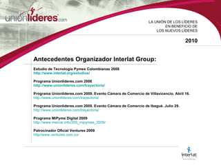 LA UNI ÓN DE LOS LÍDERES EN BENEFICIO DE LOS NUEVOS LÍDERES 2010 Antecedentes  Organizador Interlat Group: Estudio de Tecnología Pymes Colombianas 2008 http://www.interlat.org/estudios/ Programa Unionlideres.com 2008 http://www.unionlideres.com/trayectoria/   Programa Unionlideres.com 2009.   Evento Cámara de Comercio de Villavicencio. Abril 16. http://www.unionlideres.com/trayectoria/ Programa Unionlideres.com 2009.   Evento Cámara de Comercio de Ibagué. Julio 29. http://www.unionlideres.com/trayectoria/ Programa MiPyme Digital 2009 http://www.mercar.info/200_mipymes_2009/   Patrocinador Oficial Ventures 2009  http//www.ventures.com.co/   