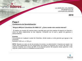 LA UNI ÓN DE LOS LÍDERES EN BENEFICIO DE LOS NUEVOS LÍDERES 2010 Fase I  Conferencia de Sensibilización “ Ninguna MiPyme Colombiana Sin WEB 2.0”. ¿Cómo vender más usando internet? El objetivo es mostrar de manera clara y sencilla para qué sirve realizar el negocio en Internet y cómo se debe implementar en las mipymes. Contando con el aval y apoyo de gestores y patrocinadores.  Eventos  Convocatoria en cualquier ciudad de Colombia, donde exista un ente gremial que agrupe a las empresas. Duración: 8:00 a.m. a 1:00 p.m. NOTA : Basados en cada una de las jornadas de eventos, se seleccionarán 3 mipymes por evento. Las cuales serán beneficiadas por los componentes que integran el programa con un bono del 100% y las mipymes restantes con un bono del 80%. Si la empresa partner del programa desea apadrinar a más mipymes, puedo hacerlo en modalidad de ambos bonos.  