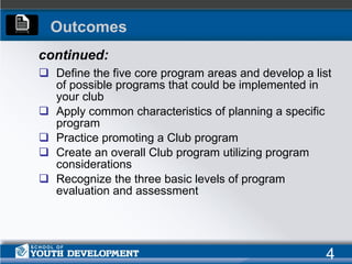 Define the five core program areas and develop a list of possible programs that could be implemented in your club Apply common characteristics of planning a specific program Practice promoting a Club program Create an overall Club program utilizing program considerations Recognize the three basic levels of program evaluation and assessment continued: Outcomes 4 