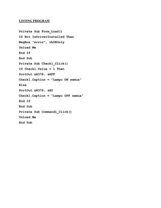 LISTING PROGRAM
Private Sub Form_Load()
If Not IsDriverInstalled Then
MsgBox "error", vbOKOnly
Unload Me
End If
End Sub
Private Sub Check1_Click()
If Check1.Value = 1 Then
PortOut &H378, &HFF
Check1.Caption = "Lampu ON semua"
Else
PortOut &H378, &H0
Check1.Caption = "Lampu OFF semua"
End If
End Sub
Private Sub Command1_Click()
Unload Me
End Sub
 