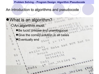 Problem Solving – Program Design: Algorithm /Pseudocode


An introduction to algorithms and pseudocode

 What is an algorithm?
  An algorithm must:
      Be lucid, precise and unambiguous
      Give the correct solution in all cases
      Eventually end




                                                              20
 