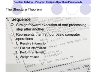Problem Solving – Program Design: Algorithm /Pseudocode


The Structure Theorem

1. Sequence
   Straightforward execution of one processing
    step after another
   Represents the first four basic computer
    operations
     1.   Receive information
     2.   Put out information
     3.   Perform arithmetic
     4.   Assign values


                                                              27
 