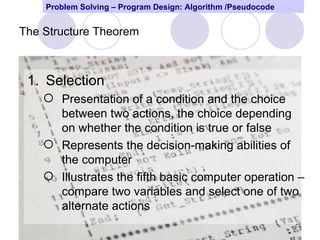 Problem Solving – Program Design: Algorithm /Pseudocode


The Structure Theorem



 1. Selection
     Presentation of a condition and the choice
      between two actions, the choice depending
      on whether the condition is true or false
     Represents the decision-making abilities of
      the computer
     Illustrates the fifth basic computer operation –
      compare two variables and select one of two
      alternate actions
                                                              29
 