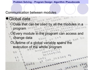 Problem Solving – Program Design: Algorithm /Pseudocode



Communication between modules
 Global data
  Date that can be used by all the modules in a
   program
  Every module in the program can access and
   change data
  Lifetime of a global variable spans the
   execution of the whole program



                                                              36
 