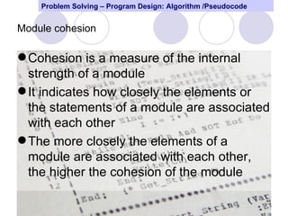 Problem Solving – Program Design: Algorithm /Pseudocode


Module cohesion

 Cohesion is a measure of the internal
  strength of a module
 It indicates how closely the elements or
  the statements of a module are associated
  with each other
 The more closely the elements of a
  module are associated with each other,
  the higher the cohesion of the module

                                                              44
 