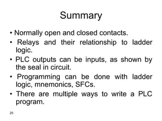 25
Summary
• Normally open and closed contacts.
• Relays and their relationship to ladder
logic.
• PLC outputs can be inputs, as shown by
the seal in circuit.
• Programming can be done with ladder
logic, mnemonics, SFCs.
• There are multiple ways to write a PLC
program.
 