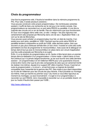 Choix du programmateur
Une fois le programme créé, il faudra le transférer dans la mémoire programme du
PIC. Pour cela, il existe plusieurs solutions :
Vous pouvez construire votre propre programmateur. De nombreuses variantes
existent, il suffit de faire une recherche sur le net pour s’en rendre compte. Ces
programmateurs se raccordent sur un port série RS232 ou parallèle. A vrai dire la
majorité des circuits ont un air de famille. Pas sûr néanmoins que tous fonctionnent.
Si vous vous engagez dans cette voie, un des « design » les plus rigoureux est
certainement celui proposé par Microchip dans une de ses « Application Note » (à
voir sur le site de Microchip).
Vous pouvez aussi acheter un programmateur tout fait, en état de marche. Il en
existe pour port série, parallèle et, USB ! Sachant que les ports série RS232 et
parallèle tendent à disparaître au profit de l’USB, cette dernière option, bien que
souvent un peu plus onéreuse semble être un bon choix. Il existe en outre des outils
permettant à la fois de programmer le microcontrôleur, mais aussi de le déboguer en
temps réel et tout ça avec le microcontrôleur en place dans son circuit d’application
(voir les outils proposés par Microchip à ce sujet).
Enfin, il y a la solution du programmateur en kit. Après m’être lancé dans un premier
temps dans la réalisation d’un programmateur « home made » (décrit dans un livre
fort onéreux) qui n’a jamais daigné fonctionner, je me suis tourné vers cette dernière
solution : Un programmateur en kit Velleman K8076 pour une quarantaine d’euros
(c'est-à-dire moins cher que le prix des composants de celui que j’ai vainement tenté
de réaliser moi-même), équipé d’un support ZIF (Zéro Insertion Force). Il permet en
outre la programmation « in-circuit », et est livré avec un logiciel de transfert
compatible avec l’essentiel de la gamme des PIC. Des mises à jour étant disponibles
sur le site de Velleman pour les circuits les plus récents. Il faut procéder au montage
soi-même, mais ça marche du premier coup ! (du moins si vous êtes rigoureux au
moment du montage). Le seul inconvénient : il s’agit ici d’un programmateur à
raccorder sur port RS232, donc impossible à raccorder sur un pc portable récent. Un
jour ou l’autre il faudra bien passer par l’USB…

http://www.velleman.be




                                         -7-
 